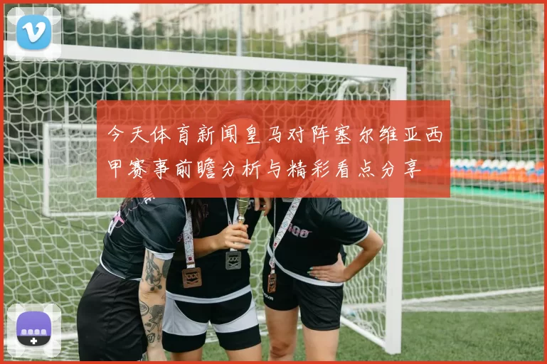 今天体育新闻皇马对阵塞尔维亚西甲赛事前瞻分析与精彩看点分享