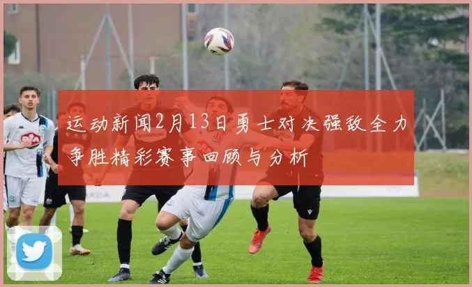 运动新闻2月13日勇士对决强敌全力争胜精彩赛事回顾与分析