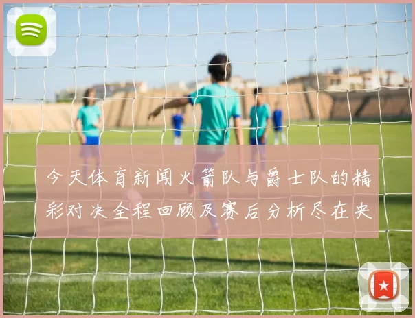 今天体育新闻火箭队与爵士队的精彩对决全程回顾及赛后分析尽在央视网
