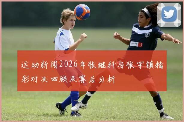 运动新闻2026年张继科与张宇镇精彩对决回顾及赛后分析