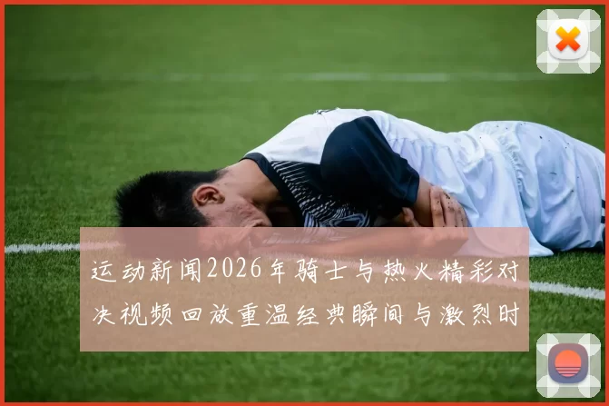 运动新闻2026年骑士与热火精彩对决视频回放重温经典瞬间与激烈时刻