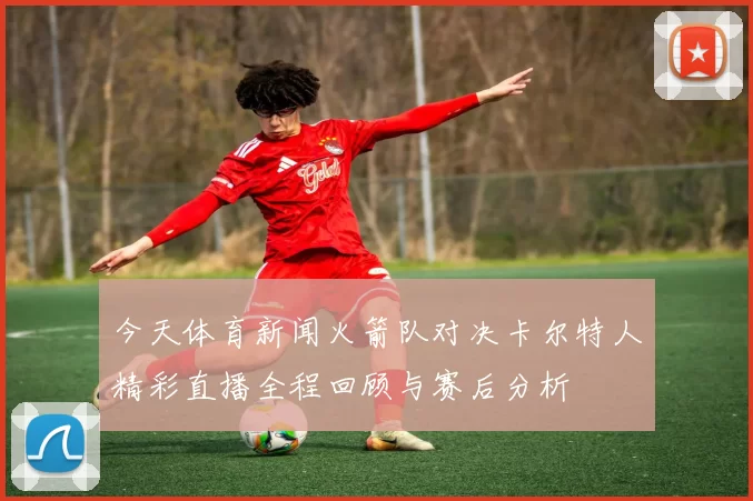 今天体育新闻火箭队对决卡尔特人精彩直播全程回顾与赛后分析