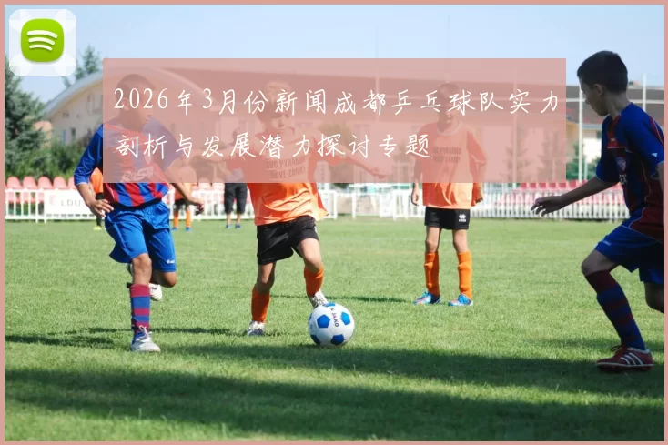 2026年3月份新闻成都乒乓球队实力剖析与发展潜力探讨专题