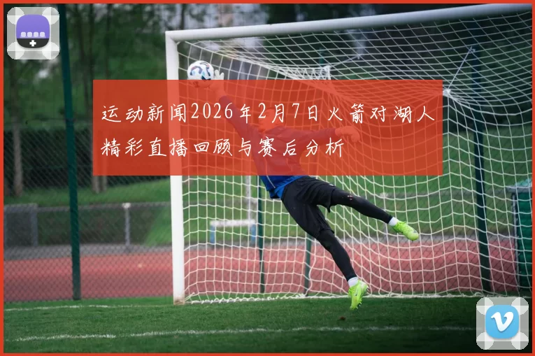 运动新闻2026年2月7日火箭对湖人精彩直播回顾与赛后分析