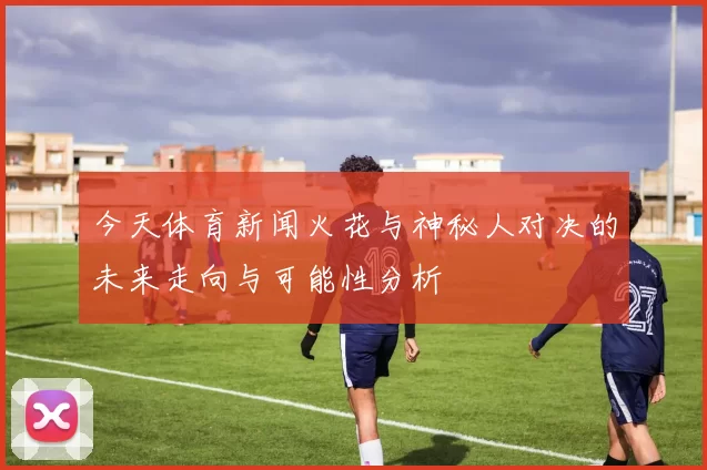 今天体育新闻火花与神秘人对决的未来走向与可能性分析